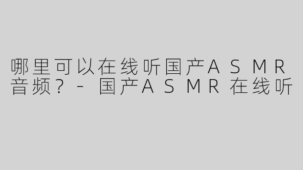 哪里可以在线听国产ASMR音频？-国产ASMR在线听