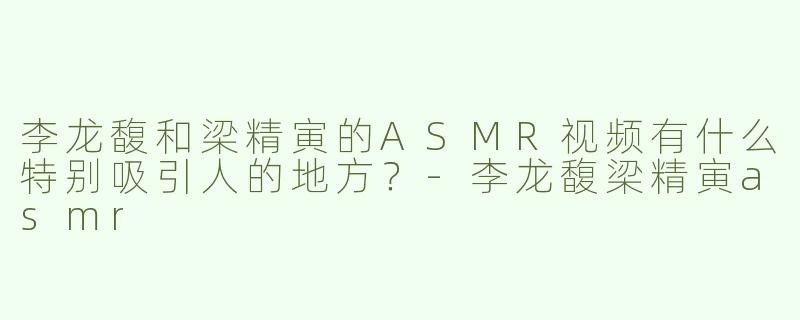 李龙馥和梁精寅的ASMR视频有什么特别吸引人的地方？-李龙馥梁精寅asmr