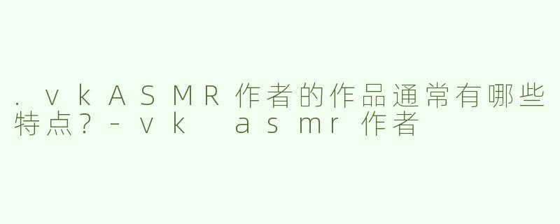 .vkASMR作者的作品通常有哪些特点？-vk asmr作者