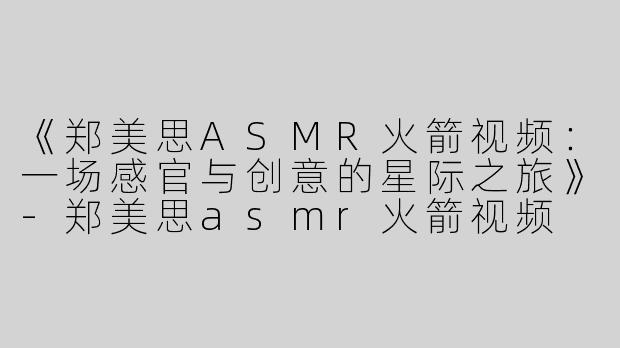 《郑美思ASMR火箭视频：一场感官与创意的星际之旅》-郑美思asmr火箭视频