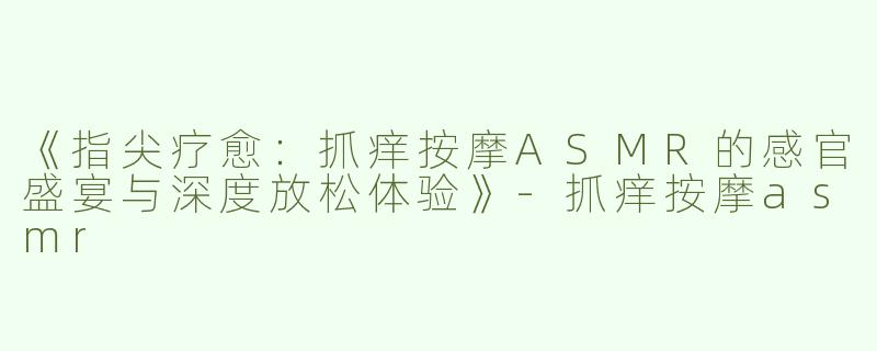 《指尖疗愈：抓痒按摩ASMR的感官盛宴与深度放松体验》-抓痒按摩asmr