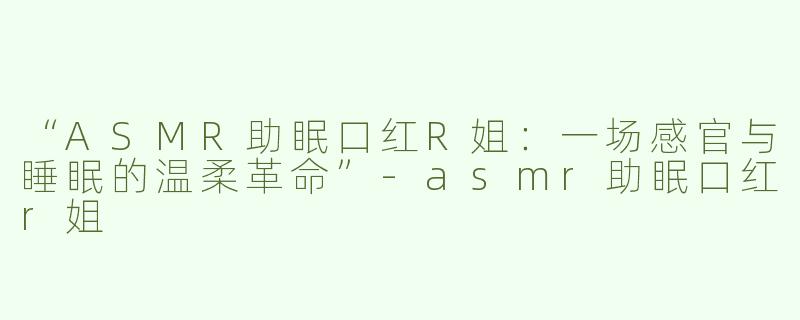 “ASMR助眠口红R姐：一场感官与睡眠的温柔革命”-asmr助眠口红r姐