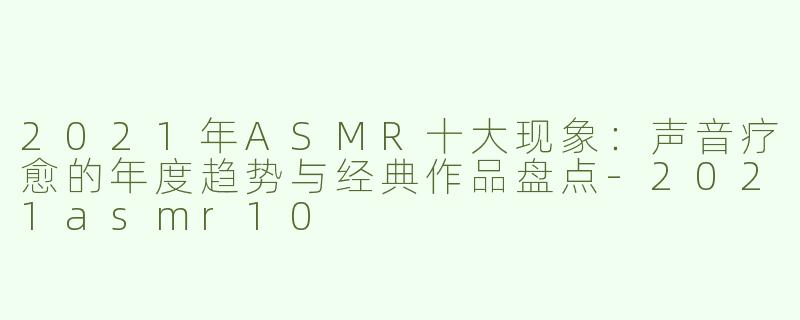 2021年ASMR十大现象：声音疗愈的年度趋势与经典作品盘点-2021asmr10