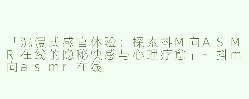 「沉浸式感官体验：探索抖M向ASMR在线的隐秘快感与心理疗愈」-抖m向asmr在线