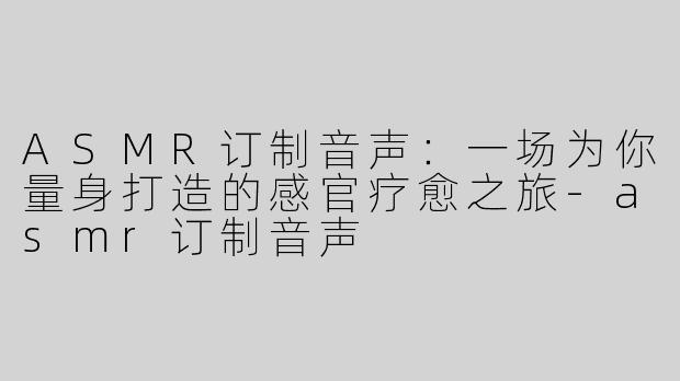ASMR订制音声：一场为你量身打造的感官疗愈之旅-asmr订制音声