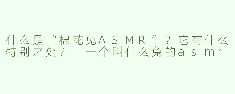 什么是“棉花兔ASMR”？它有什么特别之处？-一个叫什么兔的asmr