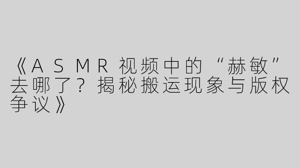《ASMR视频中的“赫敏”去哪了？揭秘搬运现象与版权争议》