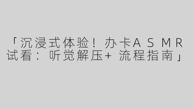 「沉浸式体验！办卡ASMR试看：听觉解压+流程指南」