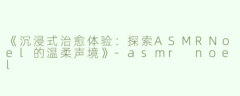 《沉浸式治愈体验：探索ASMRNoel的温柔声境》-asmr noel
