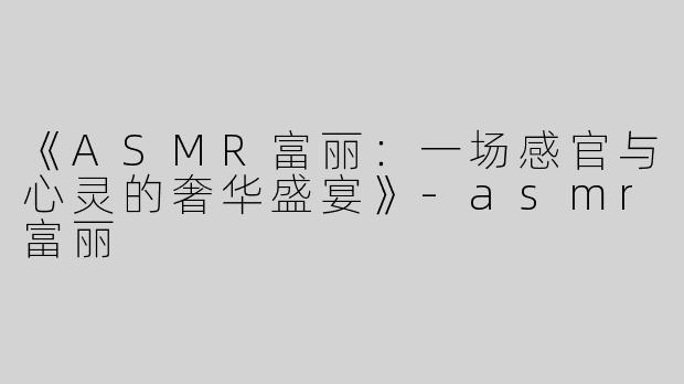 《ASMR富丽：一场感官与心灵的奢华盛宴》-asmr富丽