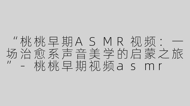 “桃桃早期ASMR视频：一场治愈系声音美学的启蒙之旅”-桃桃早期视频asmr