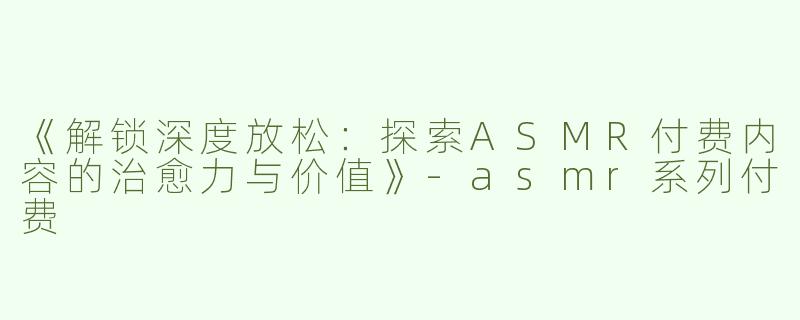 《解锁深度放松：探索ASMR付费内容的治愈力与价值》-asmr系列付费
