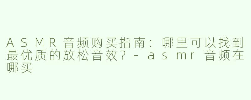 ASMR音频购买指南：哪里可以找到最优质的放松音效？-asmr音频在哪买