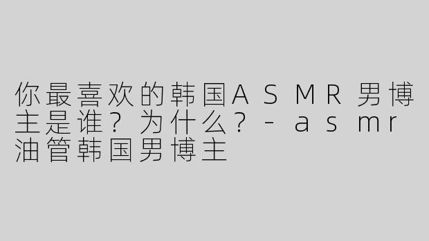 你最喜欢的韩国ASMR男博主是谁？为什么？-asmr油管韩国男博主