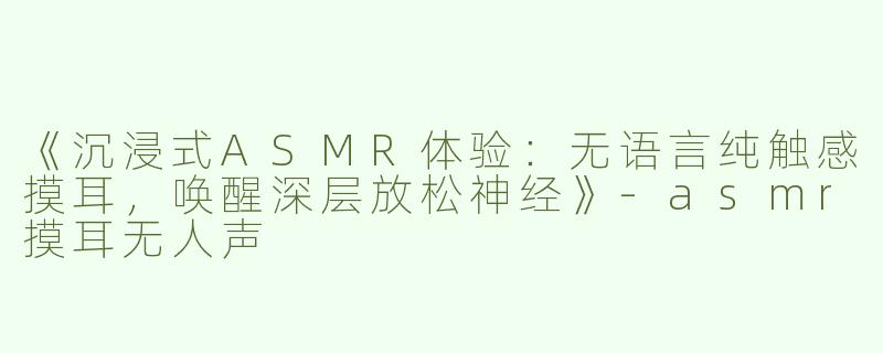 《沉浸式ASMR体验：无语言纯触感摸耳，唤醒深层放松神经》-asmr摸耳无人声