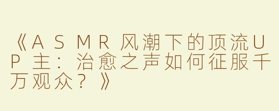 《ASMR风潮下的顶流UP主：治愈之声如何征服千万观众？》