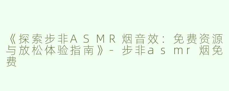 《探索步非ASMR烟音效：免费资源与放松体验指南》-步非asmr烟免费