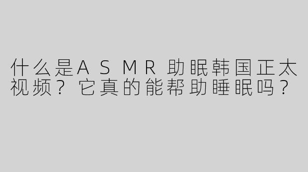 什么是ASMR助眠韩国正太视频？它真的能帮助睡眠吗？