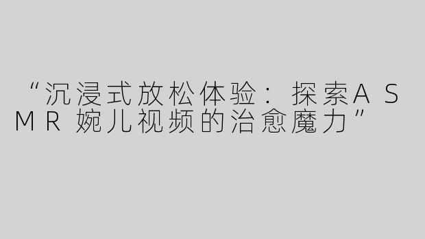 “沉浸式放松体验：探索ASMR婉儿视频的治愈魔力”