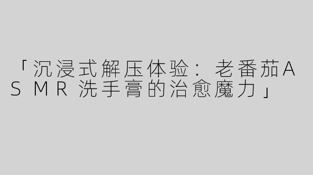 「沉浸式解压体验：老番茄ASMR洗手膏的治愈魔力」