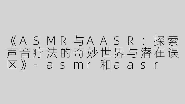 《ASMR与AASR：探索声音疗法的奇妙世界与潜在误区》-asmr和aasr