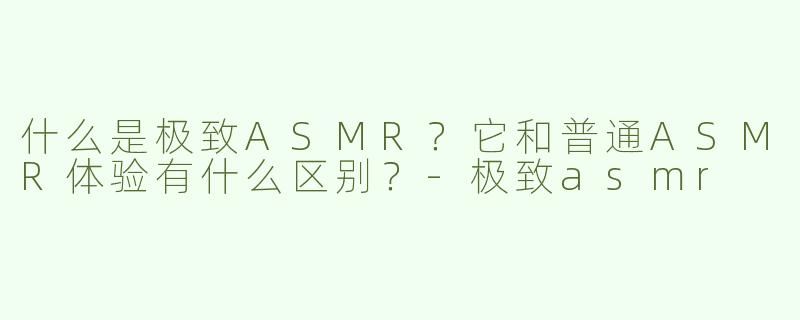 什么是极致ASMR？它和普通ASMR体验有什么区别？-极致asmr