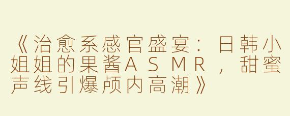 《治愈系感官盛宴：日韩小姐姐的果酱ASMR，甜蜜声线引爆颅内高潮》