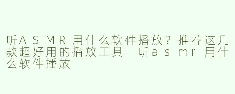 听ASMR用什么软件播放？推荐这几款超好用的播放工具-听asmr用什么软件播放
