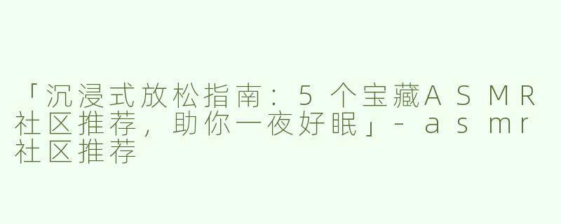 「沉浸式放松指南：5个宝藏ASMR社区推荐，助你一夜好眠」-asmr社区推荐