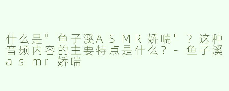 什么是"鱼子溪ASMR娇喘"？这种音频内容的主要特点是什么？