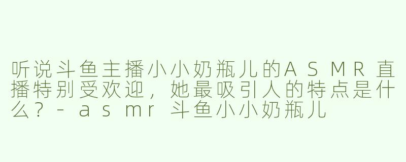 听说斗鱼主播小小奶瓶儿的ASMR直播特别受欢迎，她最吸引人的特点是什么？