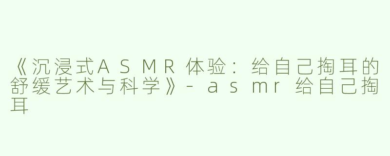 《沉浸式ASMR体验：给自己掏耳的舒缓艺术与科学》-asmr给自己掏耳