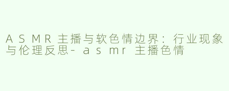 ASMR主播与软色情边界：行业现象与伦理反思-asmr主播色情