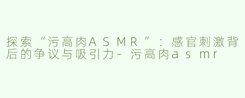 探索“污高肉ASMR”：感官刺激背后的争议与吸引力-污高肉asmr