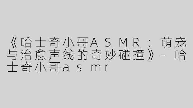 《哈士奇小哥ASMR：萌宠与治愈声线的奇妙碰撞》-哈士奇小哥asmr