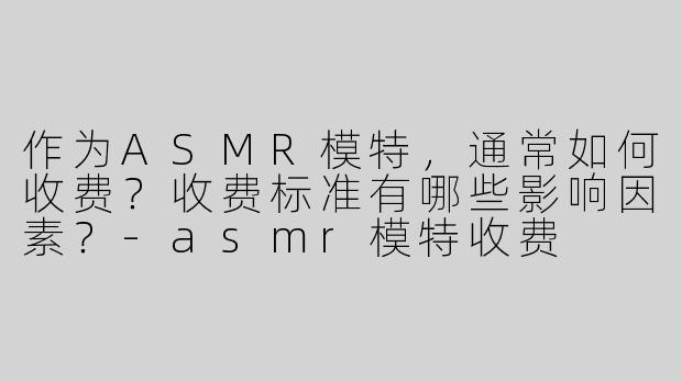 作为ASMR模特，通常如何收费？收费标准有哪些影响因素？-asmr模特收费