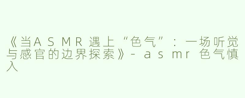 《当ASMR遇上“色气”：一场听觉与感官的边界探索》-asmr色气慎入
