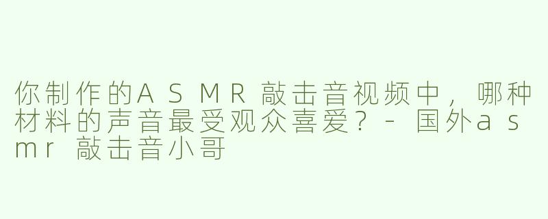 你制作的ASMR敲击音视频中，哪种材料的声音最受观众喜爱？-国外asmr敲击音小哥