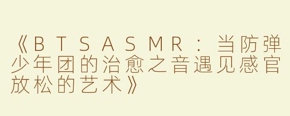 《BTSASMR：当防弹少年团的治愈之音遇见感官放松的艺术》