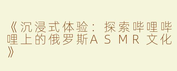 《沉浸式体验：探索哔哩哔哩上的俄罗斯ASMR文化》