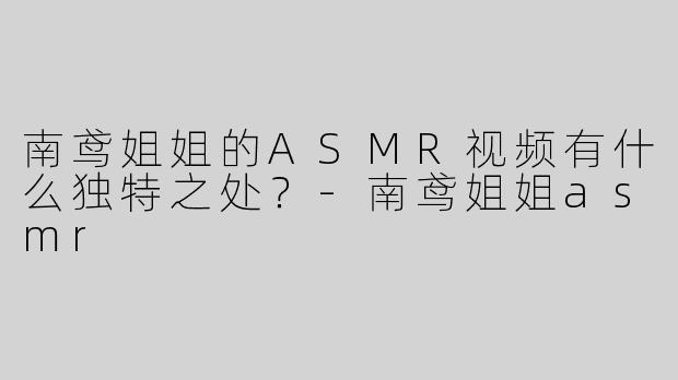 南鸢姐姐的ASMR视频有什么独特之处？-南鸢姐姐asmr