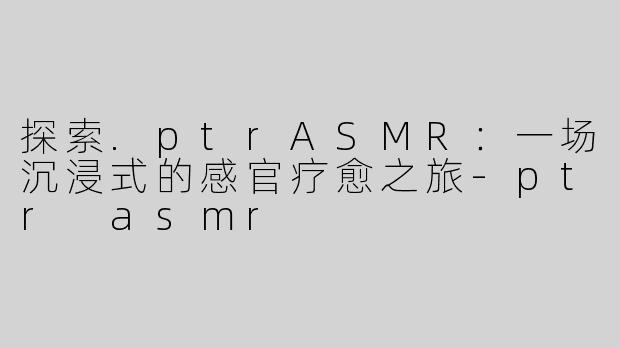 探索.ptrASMR：一场沉浸式的感官疗愈之旅-ptr asmr