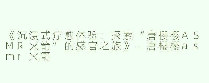 《沉浸式疗愈体验：探索“唐樱樱ASMR火箭”的感官之旅》-唐樱樱asmr火箭