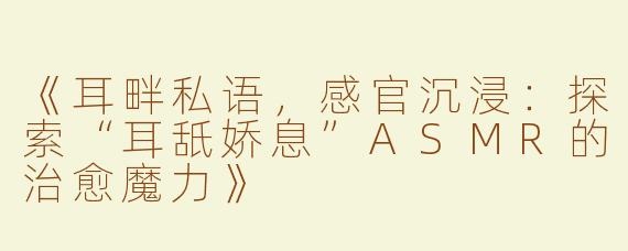 《耳畔私语，感官沉浸：探索“耳舐娇息”ASMR的治愈魔力》