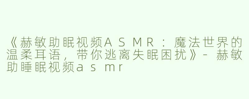 《赫敏助眠视频ASMR：魔法世界的温柔耳语，带你逃离失眠困扰》-赫敏助睡眠视频asmr