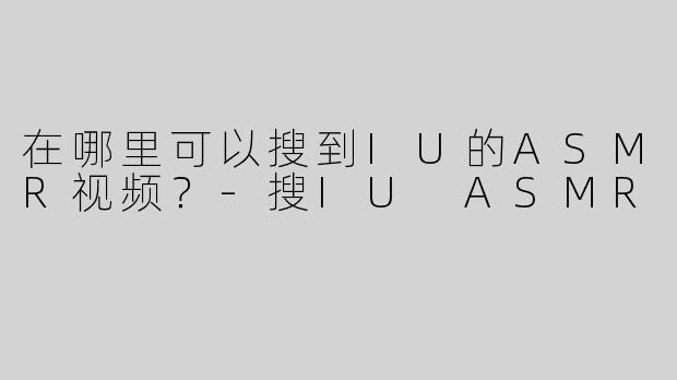 在哪里可以搜到IU的ASMR视频？-搜IU ASMR