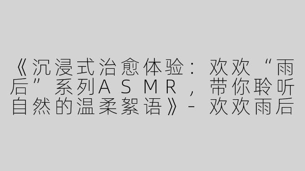 《沉浸式治愈体验：欢欢“雨后”系列ASMR，带你聆听自然的温柔絮语》-欢欢雨后系列asmr