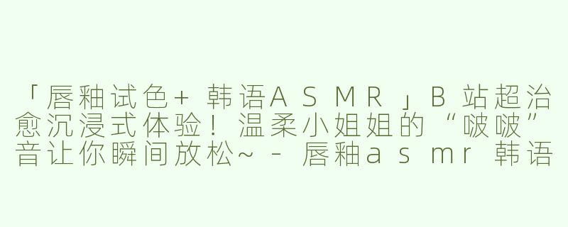 「唇釉试色+韩语ASMR」B站超治愈沉浸式体验！温柔小姐姐的“啵啵”音让你瞬间放松~-唇釉asmr韩语哔哩哔哩