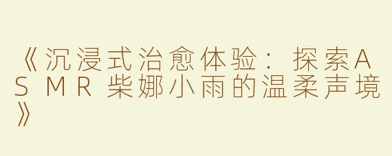 《沉浸式治愈体验：探索ASMR柴娜小雨的温柔声境》