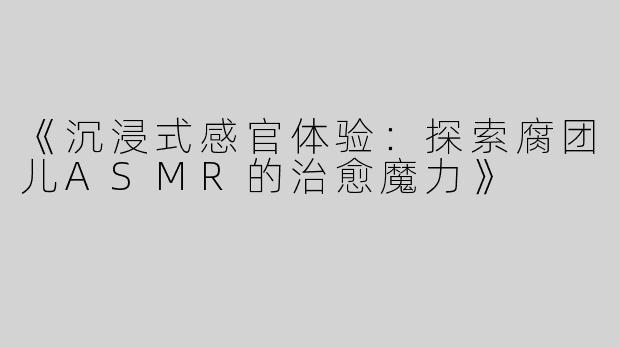 《沉浸式感官体验：探索腐团儿ASMR的治愈魔力》